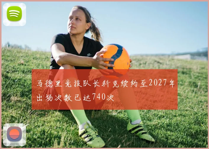 马德里竞技队长科克续约至2027年出场次数已达740次