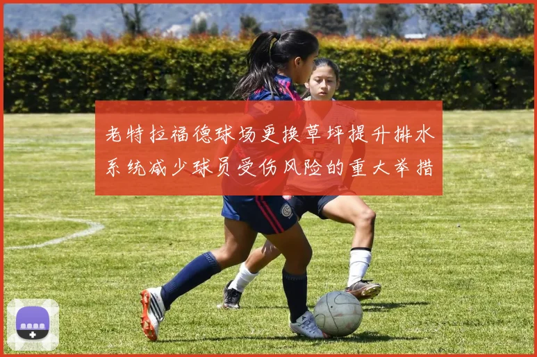老特拉福德球场更换草坪提升排水系统减少球员受伤风险的重大举措