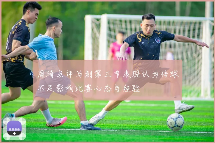 周琦点评马刺第三节表现认为传球不足影响比赛心态与经验