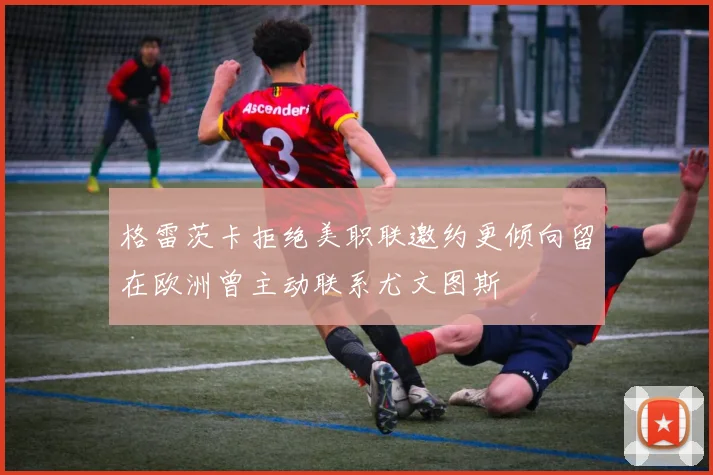 格雷茨卡拒绝美职联邀约更倾向留在欧洲曾主动联系尤文图斯