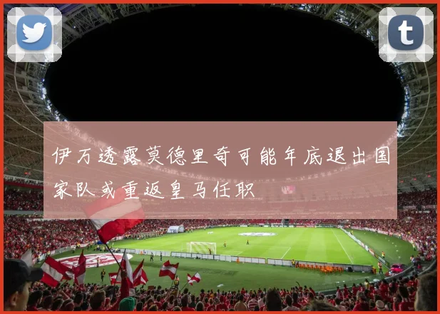 伊万透露莫德里奇可能年底退出国家队或重返皇马任职
