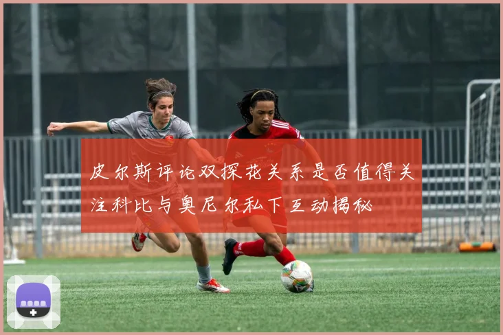 皮尔斯评论双探花关系是否值得关注科比与奥尼尔私下互动揭秘