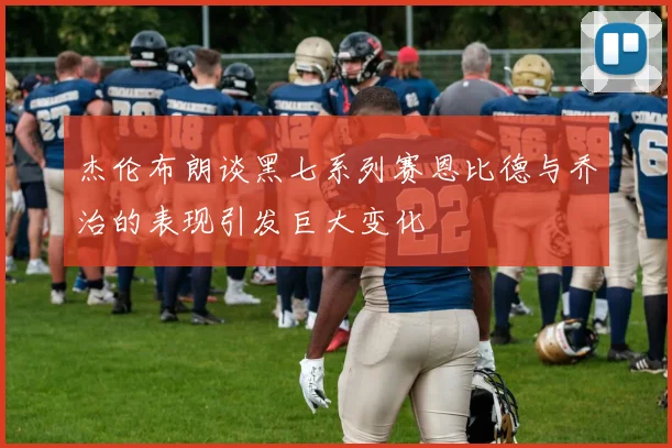 杰伦布朗谈黑七系列赛恩比德与乔治的表现引发巨大变化