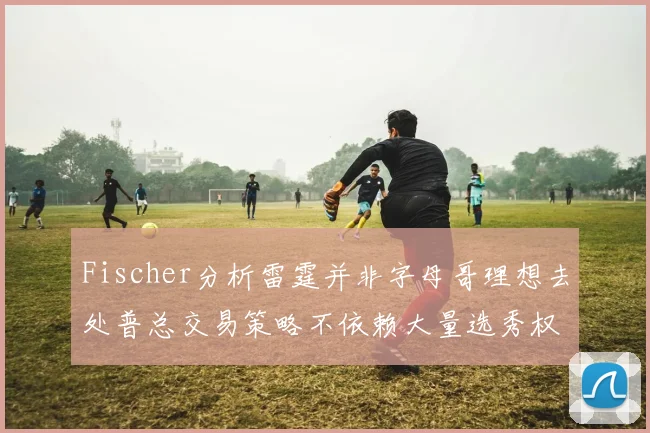 Fischer分析雷霆并非字母哥理想去处普总交易策略不依赖大量选秀权