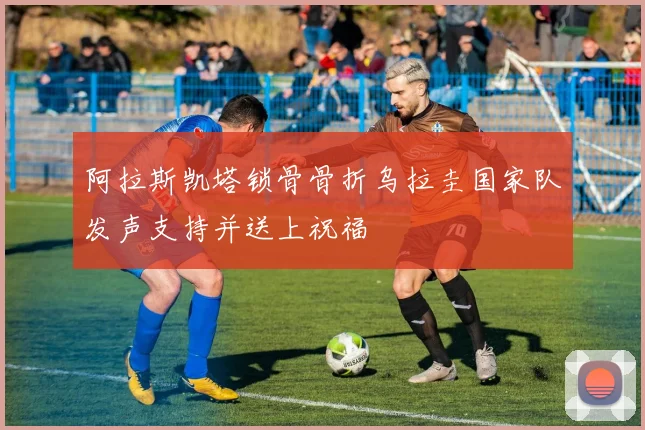 阿拉斯凯塔锁骨骨折乌拉圭国家队发声支持并送上祝福