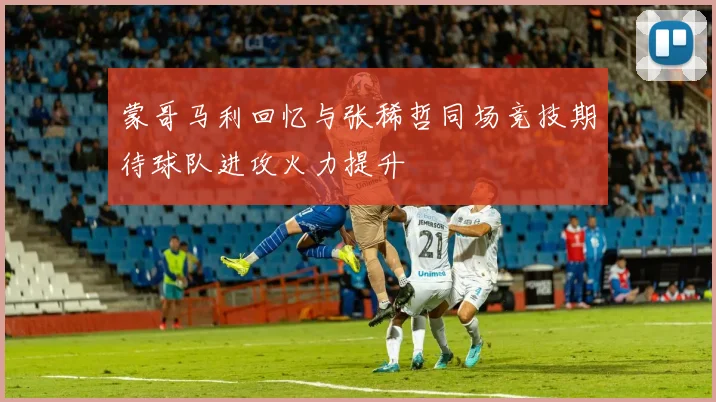 蒙哥马利回忆与张稀哲同场竞技期待球队进攻火力提升
