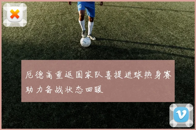 厄德高重返国家队喜提进球热身赛助力备战状态回暖