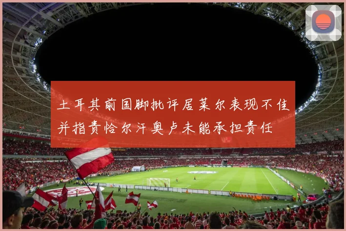 土耳其前国脚批评居莱尔表现不佳并指责恰尔汗奥卢未能承担责任