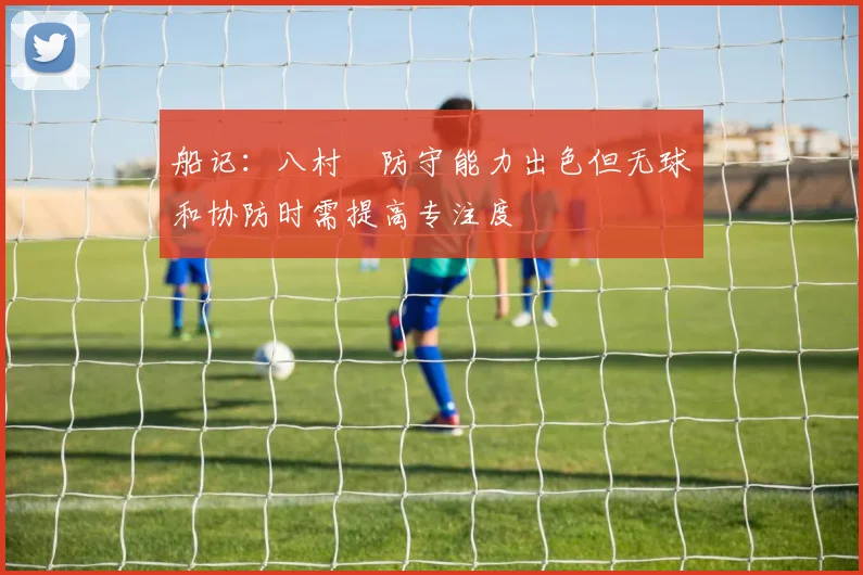 船记：八村塁防守能力出色但无球和协防时需提高专注度