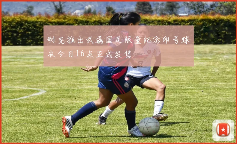耐克推出武磊国足限量纪念印号球衣今日16点正式发售