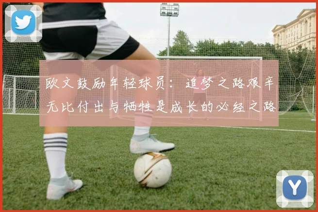 欧文鼓励年轻球员：追梦之路艰辛无比付出与牺牲是成长的必经之路
